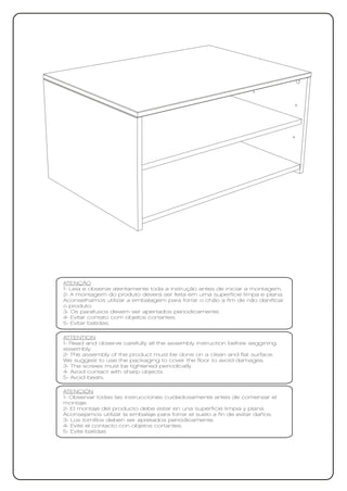 ATENÇÃO
1- Leia e observe atentamente toda a instrução antes de iniciar a montagem.
2- A montagem do produto deverá ser feita em uma superfície limpa e plana.
Aconselhamos utilizar a embalagem para forrar o chão a fim de não danificar
o produto.
3- Os parafusos devem ser apertados periodicamente.
4- Evitar contato com objetos cortantes.
5- Evitar batidas.

ATTENTION
1- Read and observe carefully all the assembly instruction before seggining
assembly.
2- The assembly of the product must be done on a clean and flat surface.
We suggest to use the packaging to cover the floor to avoid damages.
3- The screws must be tightened periodically.
4- Avoid contact with sharp objects.
5- Avoid beats.

ATENCIÓN
1- Observar todas las instrucciones cuidadosamente antes de comenzar el
montaje.
2- El montaje del producto debe estar en una superficie limpia y plana.
Aconsejamos utilizar la embalaje para forrar el suelo a fin de evitar daños.
3- Los tornillos deben ser apretados periódicamente.
4- Evite el contacto con objetos cortantes.
5- Evite batidas
 