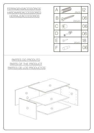 FERRAGENS/ACESSÓRIOS                A
HARDWARE/ACCESSORIES                          Ø8x30
                                                       12
 HERRAJE/ACCESORIOS
                                    B        Ø4,5x30
                                                       06
                                    C                  06
                                    D                  06
                                    E        Ø10x10
                                                       18
                                    F                  06

  PARTES DO PRODUTO
 PARTS OF THE PRODUCT
PARTES DE LOS PRODUCTOS




                          03




          06                            02


                           05




           01                  04
 