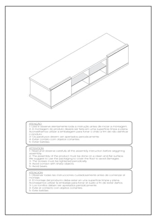 ATENÇÃO
1- Leia e observe atentamente toda a instrução antes de iniciar a montagem.
2- A montagem do produto deverá ser feita em uma superfície limpa e plana.
Aconselhamos utilizar a embalagem para forrar o chão a fim de não danificar
o produto.
3- Os parafusos devem ser apertados periodicamente.
4- Evitar contato com objetos cortantes.
5- Evitar batidas.

ATTENTION
1- Read and observe carefully all the assembly instruction before seggining
assembly.
2- The assembly of the product must be done on a clean and flat surface.
We suggest to use the packaging to cover the floor to avoid damages.
3- The screws must be tightened periodically.
4- Avoid contact with sharp objects.
5- Avoid beats.

ATENCIÓN
1- Observar todas las instrucciones cuidadosamente antes de comenzar el
montaje.
2- El montaje del producto debe estar en una superficie limpia y plana.
Aconsejamos utilizar la embalaje para forrar el suelo a fin de evitar daños.
3- Los tornillos deben ser apretados periódicamente.
4- Evite el contacto con objetos cortantes.
5- Evite batidas
 