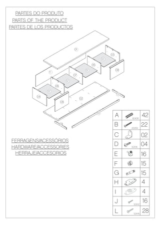 PARTES DO PRODUTO
 PARTS OF THE PRODUCT
PARTES DE LOS PRODUCTOS



                                    01
                                                                  03
                                                             12

                                                   05
                                              12                       08
                11
                                    07
                               12
                     06
               12
                                                                           13
          04
                                         02
                          08


                                                        10
                                                                       A        8,0X30
                                                                                           42
                          09                                           B        4,5X50
                                                                                           22
                                                                       C                   02
FERRAGENS/ACESSÓRIOS
HARDWARE/ACCESSORIES
                                                                   D            3,0X16
                                                                                           04
 HERRAJE/ACCESORIOS                                                E                       16
                                                                   F                       15
                                                                   G                       15
                                                                   H                       4
                                                                       I                   4
                                                                       J          3,0X12
                                                                                           16
                                                                       L          3,0X16
                                                                                           28
 