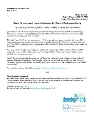 FOR IMMEDIATE RELEASE
May 1, 2013
Media Contact:
Magaly Chocano, 210-617-7260
magaly@swebdevelopment.com
Sweb Development Issues Statement On Recent Rackspace Study
Digital Agency Provides Expertise to Firms Investing In Mobile App Development
(San Antonio, TX) Sweb Development released the following statement from CEO & Founder Magaly
Chocano on the recent study by Rackspace and the Manchester Business School on firms investing in
apps for their employees to work remotely.
The study found that “there are approximately 1.1 billion smartphone users worldwide. More than 80% of
those users have done product research via their smartphones and 50% of them have made a purchase
with them. 70% of mobile searches lead to action within an hour vs 7% of online searches result in action in
one month.”
As a leader in the mobile app development industry, Sweb Development has worked with Fortune 500
companies to non-profits of all sizes and continues to provide for their needs to make mobile a more
efficient way to conduct business.
Magaly Chocano released a statement, saying “Sweb has built mobile apps for large companies like Al
Jazeera Children’s Channel and Ford Motor Company, as well as small non-profits - our client list runs
the gamut. We look forward to partnering with firms that are looking to invest in digital strategy and mobile
development.”
For more information on Sweb Development: http://www.swebdevelopment.com
####
About Sweb Development
We build things. Mobile apps, website, social media marketing campaigns, and everything in between. We
have impossibly high standards and we’re the real deal: smart, creative, and fun people. Together, we’ll
produce tailor-made, cutting-edge, captivating solutions.
Follow us on Twitter: @sweb
Connect with us on Facebook: facebook.com/swebdevelopment
 