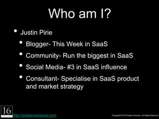 Who am I?
• Justin Pirie
 1.Blogger- This Week in SaaS
 2.Community- Run the biggest in SaaS
 3.Social Media- #3 in SaaS inﬂuence
 4.Consultant- Specialise in SaaS product and
        market strategy



http://sixteenventures.com           Copyright© 2010 Sixteen Ventures. All Rights Reserved
 