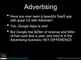 Advertising
• Have you ever seen a beautiful SaaS app with
    great UX with Adwords?
• Yes, Google Apps is cool
• But Google has $25bn of revenue and $4bn of
    free cash ﬂow a year, and they’re in the
    Advertising business- KEY DIFFERENCE




http://sixteenventures.com              Copyright© 2010 Sixteen Ventures. All Rights Reserved
 