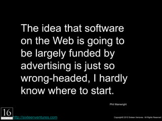 The idea that software on
    the Web is going to be
    largely funded by
    advertising is just so
    wrong-headed, I hardly
    know where to start.
                             Phil Waineright




http://sixteenventures.com            Copyright© 2010 Sixteen Ventures. All Rights Reserved
 