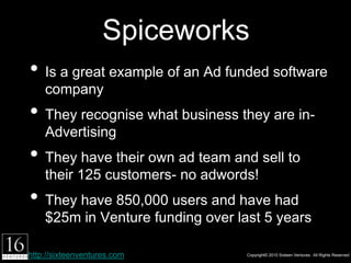 Spiceworks
• Is a great example of an Ad funded software
    company
• They recognise what business they are in-
    Advertising
• They have their own ad team and sell to their
    125 customers- no adwords!
• They have 850,000 users and have had $25m in
    Venture funding over last 5 years

http://sixteenventures.com              Copyright© 2010 Sixteen Ventures. All Rights Reserved
 