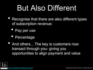 But Also Different
• Recognise that there are also different types of
    subscription revenue:
   1.Pay per use
   2.Percentage
• And others... The key is customers now transact
    through you- giving you opportunities to align
    payment and value


http://sixteenventures.com              Copyright© 2010 Sixteen Ventures. All Rights Reserved
 