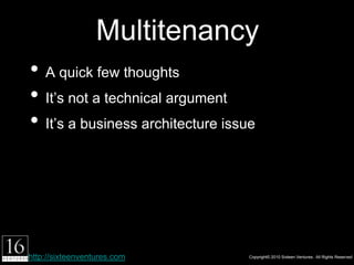 Multitenancy
• A quick few thoughts
• It’s not a technical argument
• It’s a business architecture issue




http://sixteenventures.com             Copyright© 2010 Sixteen Ventures. All Rights Reserved
 