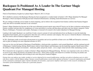 Rackspace Is Positioned As A Leader In The Gartner Magic
Quadrant For Managed Hosting
Filed in Cloud Industry Insights by Lanham Napier | March 8, 2012 12:10 pm

We’re thrilled to announce that Rackspace Hosting has been recognized as a market leader in Gartner’s 2011 Magic Quadrant For Managed
Hosting[1], which encompasses both physical and virtualized infrastructures, including cloud infrastructure-as-a-service.

We are working to build the service leader in cloud computing, and we believe this recognition from Gartner confirms that Fanatical Support
really does deliver incredible outcomes to our customers.

Gartner’s Magic Quadrant has become one of the most influential research reports upon which IT buyers use for their evaluations and purchases.
Gartner evaluates each provider for completeness of vision and ability to execute, and then places providers into four distinct categories: Niche
Players, Challengers, Visionaries and Leaders. Rackspace is honored to be named in the Leaders Quadrant for Managed Hosting.

Landing in the Leader Quadrant is no small feat. It took a massive amount of work and dedication from our Rackers to earn the leadership
designation from Gartner, and we’re pleased to share this news with our customers and company. Our success is fueled by Rackers volunteering
their best work to deliver Fanatical Support to our customers.

In 2011, Rackspace made several major advancements in its product and services portfolio to better serve our SMB and Enterprise customers,
and we plan on making even more important advances in 2012.

Last year we also saw the launch of Rackspace Cloud Builders, which provides consultative work around OpenStack, and the continued growth
of Rackspace’s hybrid hosting offering, RackConnect; both of which helped vault Rackspace into the leadership segment. RackConnect offers
the ability to bridge multiple environments – dedicated, public and private clouds – over a single virtual network while maintaining security.

We’re honored to be recognized as a leader in Gartner’s Magic Quadrant for Managed Hosting. We have very important work to do in 2012 as
we invest in our culture and advance our products and services. Some of the exciting work ahead of us includes increasing our product and
service capability on OpenStack and investing in new tools that power Fanatical Support.

Gartner does not endorse any vendor, product or service depicted in its research publications, and does not advise technology users to select
only those vendors with the highest ratings. Gartner research publications consist of the opinions of Gartner’s research organization and should
not be construed as statements of fact. Gartner disclaims all warranties, expressed or implied, with respect to this research, including any
warranties of merchantability or fitness for a particular purpose.

Endnotes:
 