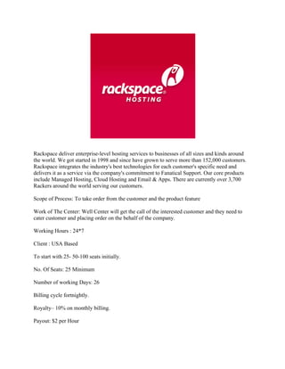 Rackspace deliver enterprise-level hosting services to businesses of all sizes and kinds around
the world. We got started in 1998 and since have grown to serve more than 152,000 customers.
Rackspace integrates the industry's best technologies for each customer's specific need and
delivers it as a service via the company's commitment to Fanatical Support. Our core products
include Managed Hosting, Cloud Hosting and Email & Apps. There are currently over 3,700
Rackers around the world serving our customers.

Scope of Process: To take order from the customer and the product feature

Work of The Center: Well Center will get the call of the interested customer and they need to
cater customer and placing order on the behalf of the company.

Working Hours : 24*7

Client : USA Based

To start with 25- 50-100 seats initially.

No. Of Seats: 25 Minimum

Number of working Days: 26

Billing cycle fortnightly.

Royalty– 10% on monthly billing.

Payout: $2 per Hour
 