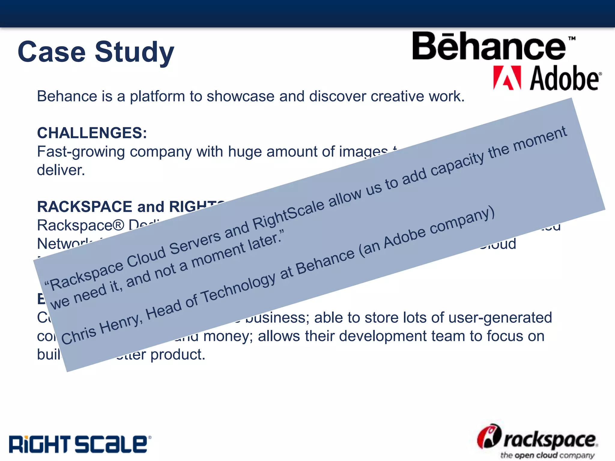 #13#
Case Study
Behance is a platform to showcase and discover creative work.
CHALLENGES:
Fast-growing company with huge amount of images to store, process, and
deliver.
RACKSPACE and RIGHTSCALE SOLUTION:
Rackspace® Dedicated Servers, Cloud Servers, RackConnectTM, Dedicated
Network Attached Storage (dNAS) all managed with RightScale Cloud
Management
BUSINESS OUTCOME:
Company can rapidly scale its business; able to store lots of user-generated
content; saves time and money; allows their development team to focus on
building a better product.
 