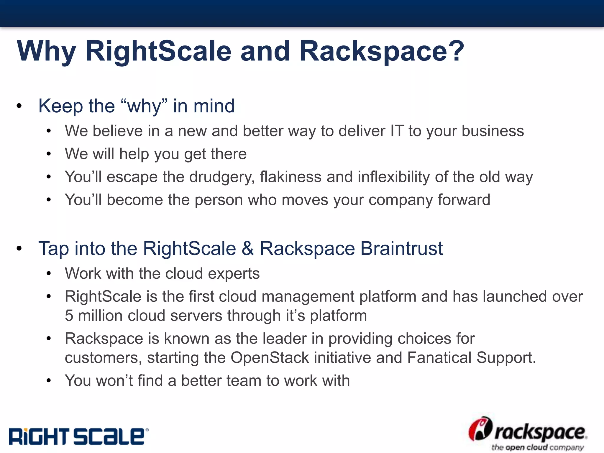 #20#
Why RightScale and Rackspace?
• Keep the “why” in mind
• We believe in a new and better way to deliver IT to your business
• We will help you get there
• You’ll escape the drudgery, flakiness and inflexibility of the old way
• You’ll become the person who moves your company forward
• Tap into the RightScale & Rackspace Braintrust
• Work with the cloud experts
• RightScale is the first cloud management platform and has launched over
5 million cloud servers through it’s platform
• Rackspace is known as the leader in providing choices for
customers, starting the OpenStack initiative and Fanatical Support.
• You won’t find a better team to work with
 