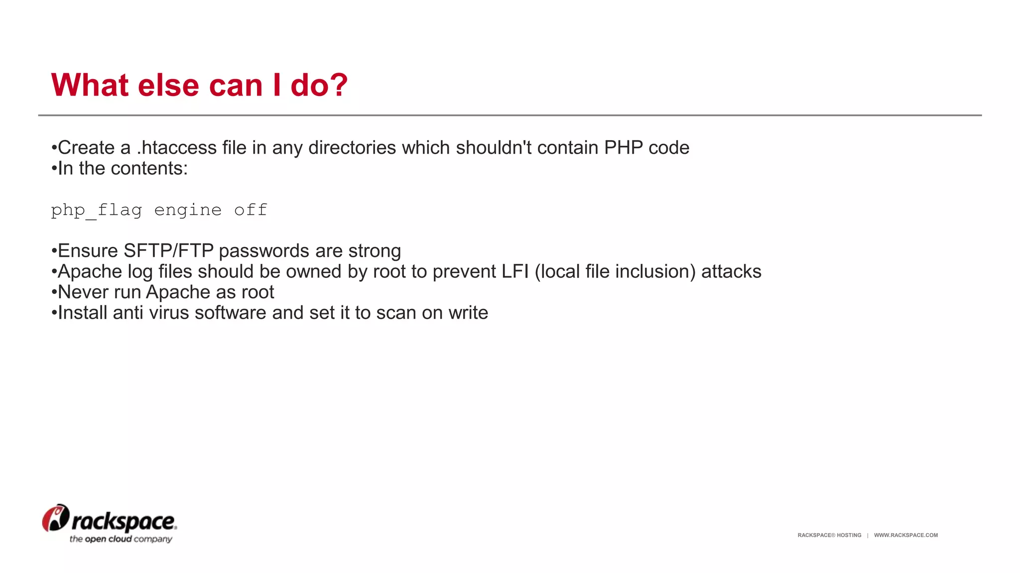 RACKSPACE® HOSTING | WWW.RACKSPACE.COM
What else can I do?
•Create a .htaccess file in any directories which shouldn't contain PHP code
•In the contents:
php_flag engine off
•Ensure SFTP/FTP passwords are strong
•Apache log files should be owned by root to prevent LFI (local file inclusion) attacks
•Never run Apache as root
•Install anti virus software and set it to scan on write
13
 