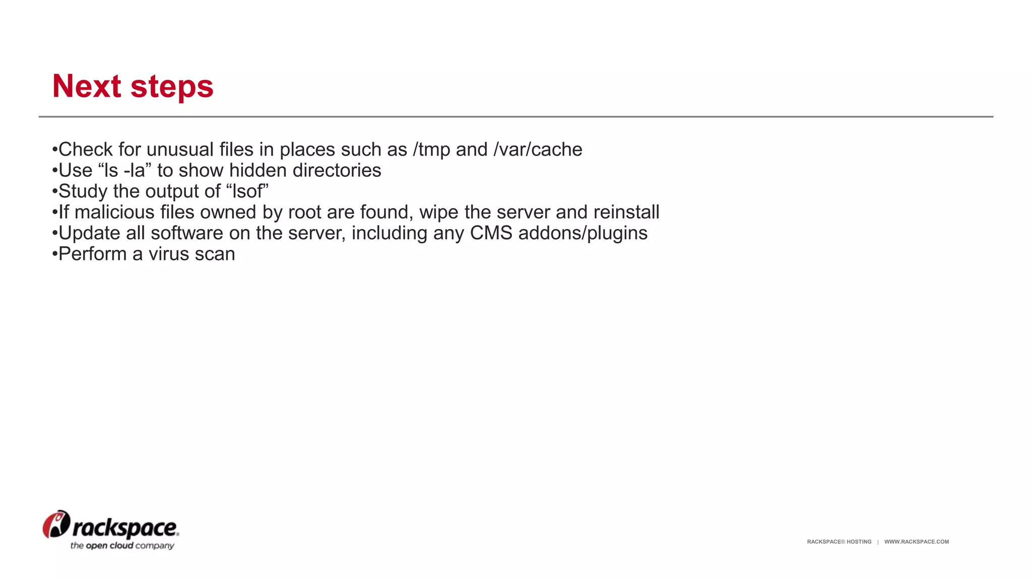 RACKSPACE® HOSTING | WWW.RACKSPACE.COM
Next steps
•Check for unusual files in places such as /tmp and /var/cache
•Use “ls -la” to show hidden directories
•Study the output of “lsof”
•If malicious files owned by root are found, wipe the server and reinstall
•Update all software on the server, including any CMS addons/plugins
•Perform a virus scan
17
 