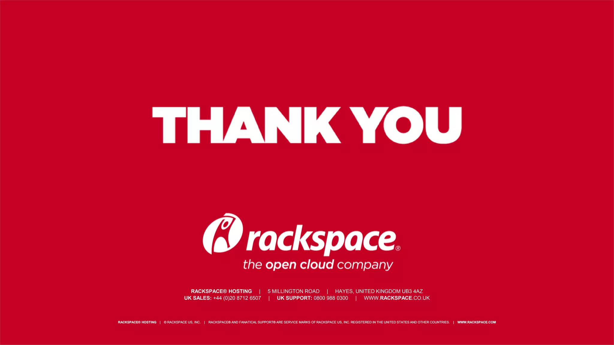 RACKSPACE® HOSTING | 5000 WALZEM ROAD | SAN ANTONIO, TX 78218
US SALES: 1-800-961-2888 | US SUPPORT: 1-800-961-4454 | WWW.RACKSPACE.COM
RACKSPACE® HOSTING | © RACKSPACE US, INC. | RACKSPACE® AND FANATICAL SUPPORT® ARE SERVICE MARKS OF RACKSPACE US, INC. REGISTERED IN THE UNITED STATES AND OTHER COUNTRIES. | WWW.RACKSPACE.COMRACKSPACE® HOSTING | © RACKSPACE US, INC. | RACKSPACE® AND FANATICAL SUPPORT® ARE SERVICE MARKS OF RACKSPACE US, INC. REGISTERED IN THE UNITED STATES AND OTHER COUNTRIES. | WWW.RACKSPACE.COM
RACKSPACE® HOSTING | 5 MILLINGTON ROAD | HAYES, UNITED KINGDOM UB3 4AZ
UK SALES: +44 (0)20 8712 6507 | UK SUPPORT: 0800 988 0300 | WWW.RACKSPACE.CO.UK
 