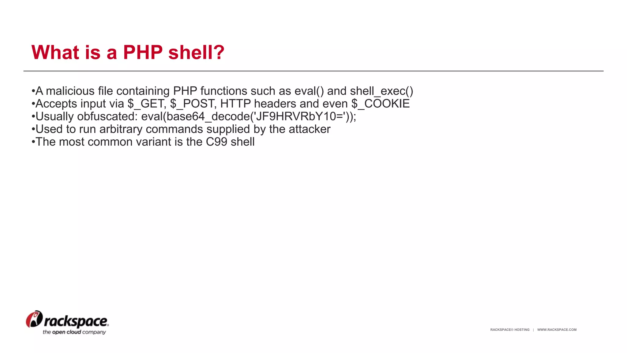 RACKSPACE® HOSTING | WWW.RACKSPACE.COM
What is a PHP shell?
•A malicious file containing PHP functions such as eval() and shell_exec()
•Accepts input via $_GET, $_POST, HTTP headers and even $_COOKIE
•Usually obfuscated: eval(base64_decode('JF9HRVRbY10='));
•Used to run arbitrary commands supplied by the attacker
•The most common variant is the C99 shell
5
 