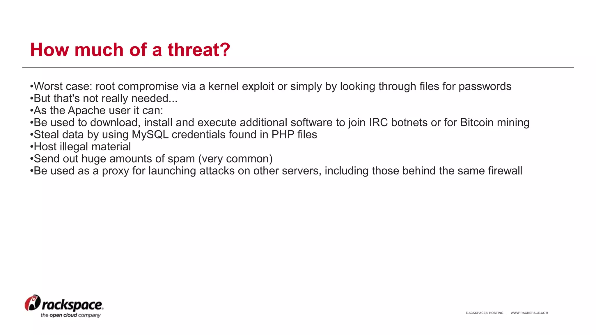 RACKSPACE® HOSTING | WWW.RACKSPACE.COM
How much of a threat?
•Worst case: root compromise via a kernel exploit or simply by looking through files for passwords
•But that's not really needed...
•As the Apache user it can:
•Be used to download, install and execute additional software to join IRC botnets or for Bitcoin mining
•Steal data by using MySQL credentials found in PHP files
•Host illegal material
•Send out huge amounts of spam (very common)
•Be used as a proxy for launching attacks on other servers, including those behind the same firewall
6
 