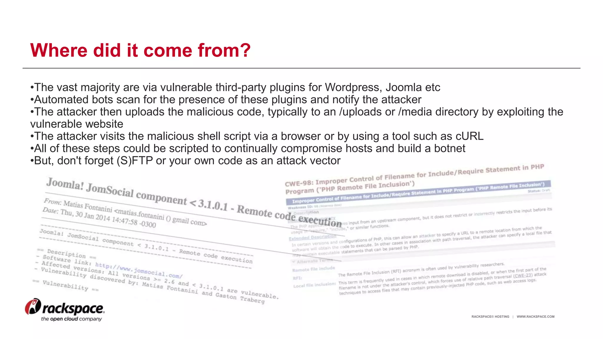 RACKSPACE® HOSTING | WWW.RACKSPACE.COM
Where did it come from?
•The vast majority are via vulnerable third-party plugins for Wordpress, Joomla etc
•Automated bots scan for the presence of these plugins and notify the attacker
•The attacker then uploads the malicious code, typically to an /uploads or /media directory by exploiting the
vulnerable website
•The attacker visits the malicious shell script via a browser or by using a tool such as cURL
•All of these steps could be scripted to continually compromise hosts and build a botnet
•But, don't forget (S)FTP or your own code as an attack vector
9
 