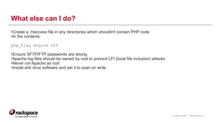 RACKSPACE® HOSTING | WWW.RACKSPACE.COM
What else can I do?
•Create a .htaccess file in any directories which shouldn't contain PHP code
•In the contents:
php_flag engine off
•Ensure SFTP/FTP passwords are strong
•Apache log files should be owned by root to prevent LFI (local file inclusion) attacks
•Never run Apache as root
•Install anti virus software and set it to scan on write
13
 