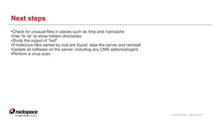 RACKSPACE® HOSTING | WWW.RACKSPACE.COM
Next steps
•Check for unusual files in places such as /tmp and /var/cache
•Use “ls -la” to show hidden directories
•Study the output of “lsof”
•If malicious files owned by root are found, wipe the server and reinstall
•Update all software on the server, including any CMS addons/plugins
•Perform a virus scan
17
 