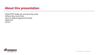 RACKSPACE® HOSTING | WWW.RACKSPACE.COM
About this presentation
•What PHP shells are and why they exist
•Where they come from
•How to defend against the threat
•Removal
•Q & A
3
 