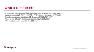 RACKSPACE® HOSTING | WWW.RACKSPACE.COM
What is a PHP shell?
•A malicious file containing PHP functions such as eval() and shell_exec()
•Accepts input via $_GET, $_POST, HTTP headers and even $_COOKIE
•Usually obfuscated: eval(base64_decode('JF9HRVRbY10='));
•Used to run arbitrary commands supplied by the attacker
•The most common variant is the C99 shell
5
 