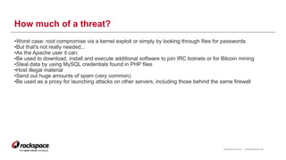 RACKSPACE® HOSTING | WWW.RACKSPACE.COM
How much of a threat?
•Worst case: root compromise via a kernel exploit or simply by looking through files for passwords
•But that's not really needed...
•As the Apache user it can:
•Be used to download, install and execute additional software to join IRC botnets or for Bitcoin mining
•Steal data by using MySQL credentials found in PHP files
•Host illegal material
•Send out huge amounts of spam (very common)
•Be used as a proxy for launching attacks on other servers, including those behind the same firewall
6
 