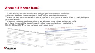 RACKSPACE® HOSTING | WWW.RACKSPACE.COM
Where did it come from?
•The vast majority are via vulnerable third-party plugins for Wordpress, Joomla etc
•Automated bots scan for the presence of these plugins and notify the attacker
•The attacker then uploads the malicious code, typically to an /uploads or /media directory by exploiting the
vulnerable website
•The attacker visits the malicious shell script via a browser or by using a tool such as cURL
•All of these steps could be scripted to continually compromise hosts and build a botnet
•But, don't forget (S)FTP or your own code as an attack vector
9
 