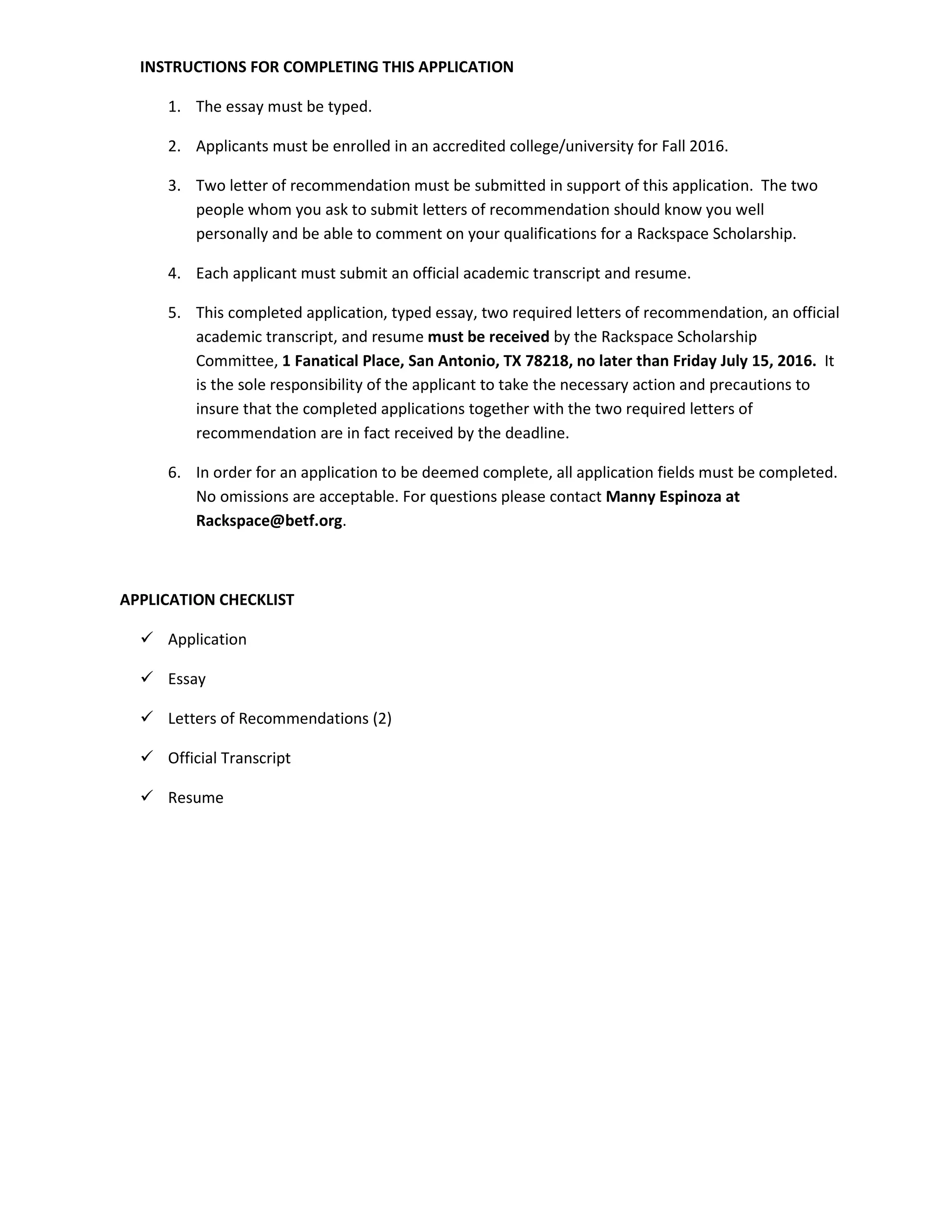 INSTRUCTIONS FOR COMPLETING THIS APPLICATION
1. The essay must be typed.
2. Applicants must be enrolled in an accredited college/university for Fall 2016.
3. Two letter of recommendation must be submitted in support of this application. The two
people whom you ask to submit letters of recommendation should know you well
personally and be able to comment on your qualifications for a Rackspace Scholarship.
4. Each applicant must submit an official academic transcript and resume.
5. This completed application, typed essay, two required letters of recommendation, an official
academic transcript, and resume must be received by the Rackspace Scholarship
Committee, 1 Fanatical Place, San Antonio, TX 78218, no later than Friday Septemb 25,
2016. It is the sole responsibility of the applicant to take the necessary action and
precautions to insure that the completed applications together with the two required letters
of recommendation are in fact received by the deadline.
6. In order for an application to be deemed complete, all application fields must be completed.
No omissions are acceptable. For questions please contact Manny Espinoza at
Rackspace@betf.org.
APPLICATION CHECKLIST
Application
Essay
Letters of Recommendations (2)
Official Transcript
Resume
 
