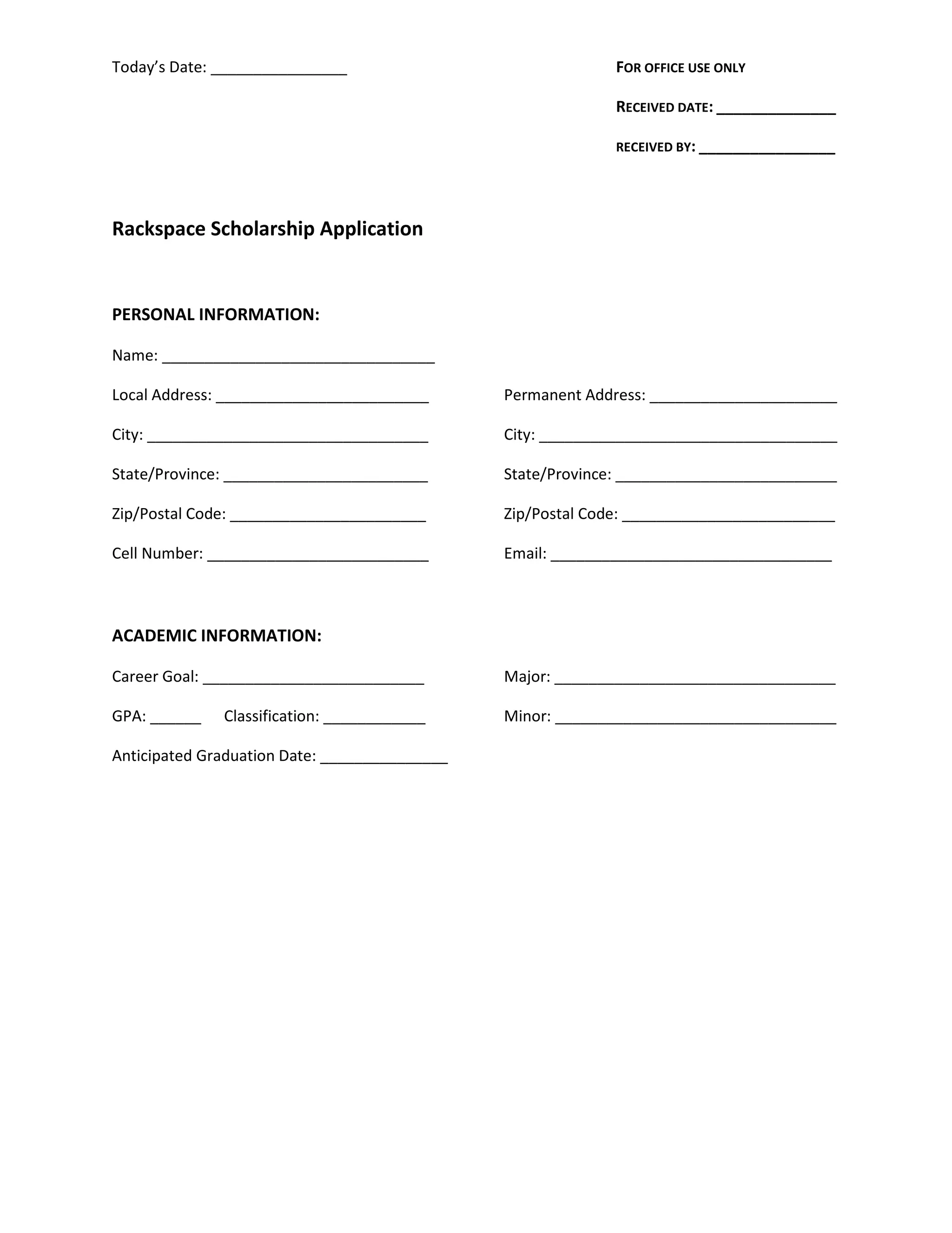 Today’s Date: ________________ FOR OFFICE USE ONLY
RECEIVED DATE: ______________
RECEIVED BY: ________________
Rackspace Scholarship Application
PERSONAL INFORMATION:
Name: ________________________________
Local Address: _________________________ Permanent Address: ______________________
City: _________________________________ City: ___________________________________
State/Province: ________________________ State/Province: __________________________
Zip/Postal Code: _______________________ Zip/Postal Code: _________________________
Cell Number: __________________________ Email: _________________________________
ACADEMIC INFORMATION:
Career Goal: __________________________ Major: _________________________________
GPA: ______ Classification: ____________ Minor: _________________________________
Anticipated Graduation Date: _______________
 