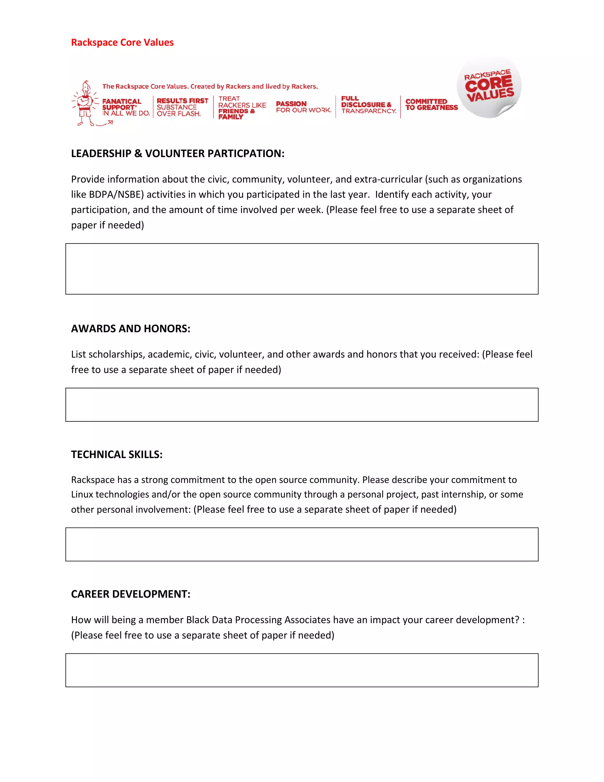 Rackspace Core Values
LEADERSHIP & VOLUNTEER PARTICPATION
Provide information about the civic, community, volunteer, and extra
like BDPA/NSBE) activities in which you participated
participation, and the amount of time involved per week.
paper if needed)
AWARDS AND HONORS:
List scholarships, academic, civic, volunteer, and other awards
free to use a separate sheet of paper if needed
TECHNICAL SKILLS:
Rackspace has a strong commitment to the open source community. Please describe your commitment to
Linux technologies and/or the open source
other personal involvement: (Please feel free to use a separate sheet of paper if needed)
CAREER DEVELOPMENT:
How will being a member Black Data
(Please feel free to use a separate sheet of paper if needed)
ER PARTICPATION:
information about the civic, community, volunteer, and extra-curricular (such as organizations
ctivities in which you participated in the last year. Identify each activity, your
participation, and the amount of time involved per week. (Please feel free to use a separate sheet of
List scholarships, academic, civic, volunteer, and other awards and honors that you received:
free to use a separate sheet of paper if needed)
Rackspace has a strong commitment to the open source community. Please describe your commitment to
Linux technologies and/or the open source community through a personal project, past internship, or some
: (Please feel free to use a separate sheet of paper if needed)
ata Processing Associates have an impact your career development?
(Please feel free to use a separate sheet of paper if needed)
(such as organizations
in the last year. Identify each activity, your
use a separate sheet of
and honors that you received: (Please feel
Rackspace has a strong commitment to the open source community. Please describe your commitment to
community through a personal project, past internship, or some
: (Please feel free to use a separate sheet of paper if needed)
eer development? :
 