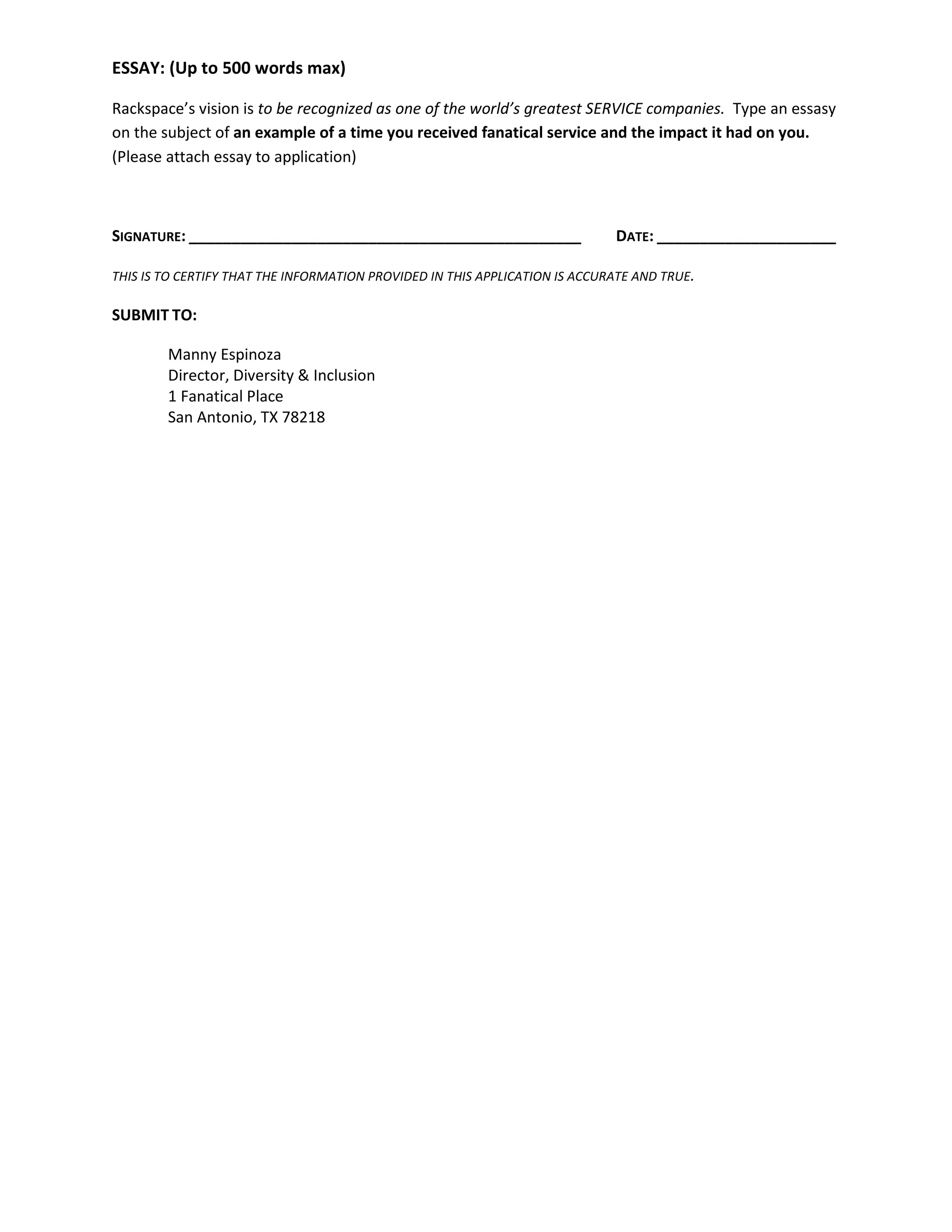 ESSAY: (Up to 500 words max)
Rackspace’s vision is to be recognized as one of the world’s greatest SERVICE companies. Type an essasy
on the subject of an example of a time you received fanatical service and the impact it had on you.
(Please attach essay to application)
SIGNATURE: ______________________________________________ DATE: _____________________
THIS IS TO CERTIFY THAT THE INFORMATION PROVIDED IN THIS APPLICATION IS ACCURATE AND TRUE.
SUBMIT TO:
Manny Espinoza
Director, Diversity & Inclusion
1 Fanatical Place
San Antonio, TX 78218
 