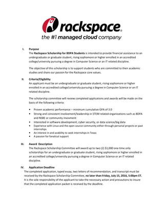 I. Purpose
The Rackspace Scholarship for BDPA Students is intended to provide financial assistance to an
undergraduate or graduate student enrolled in an accredited college/university pursuing a
degree in Computer Science or an IT related discipline.
The objective of this scholarship is to support students who are committed to their academic
studies and share our passion for the Rackspace core values.
II. Criteria/Eligibility
An applicant must be an undergraduate or graduate student, rising sophomore or higher
enrolled in an accredited college/university pursuing a degree in Computer Science or an IT
related discipline.
The scholarship committee will review completed applications and awards will be made on the
basis of the following criteria:
• Proven academic performance – minimum cumulative GPA of 3.0
• Strong and consistent involvement/leadership in STEM related-organizations such as BDPA
and NSBE or community invovment
• Interested in software development, cyber security, or data science/big data
• Experience with Linux and the open source community either through personal projects or past
internships
• An interest in and avability to seek internships in Texas
• A passion for fanatical support
III. Award Description
The Rackspace Scholarship Committee will award up to two (2) $1,000 one-time only
scholarships for an undergraduate or graduate student, rising sophomore or higher enrolled in
an accredited college/university pursuing a degree in Computer Science or an IT related
discipline.
IV. Application Deadline
The completed application, typed essay, two letters of recommendation, and transcript must be
received by the Rackspace Scholarship Committee, no later than Friday, September 25, 2016,
5:00pm ET. It is the sole responsibility of the applicant to take the necessary action and precautions
to insure that the completed application packet is received by the deadline.
 