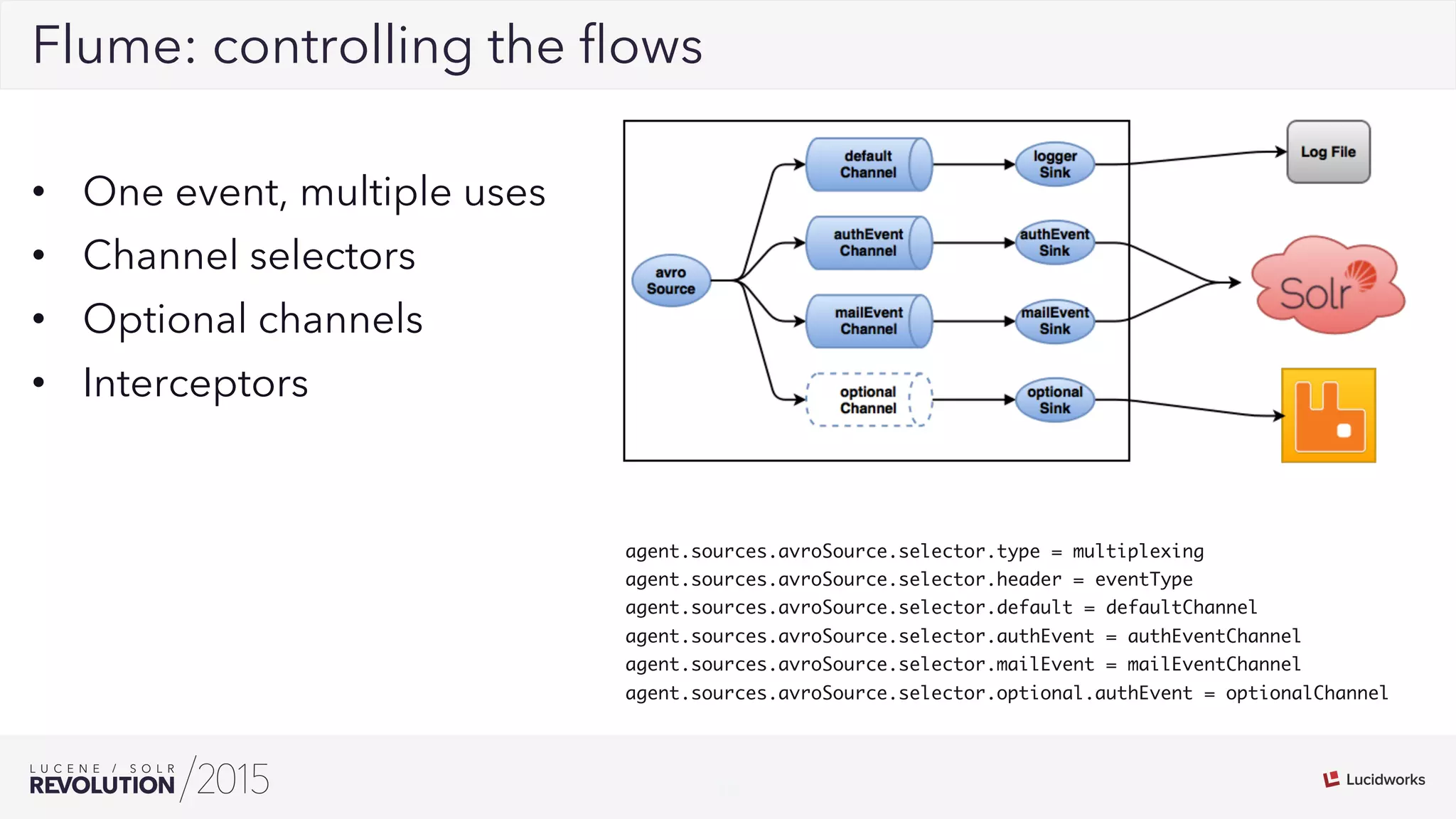 16
02Flume: controlling the ﬂows
•  One event, multiple uses
•  Channel selectors
•  Optional channels
•  Interceptors
agent.sources.avroSource.selector.type = multiplexing
agent.sources.avroSource.selector.header = eventType
agent.sources.avroSource.selector.default = defaultChannel
agent.sources.avroSource.selector.authEvent = authEventChannel
agent.sources.avroSource.selector.mailEvent = mailEventChannel
agent.sources.avroSource.selector.optional.authEvent = optionalChannel
 
