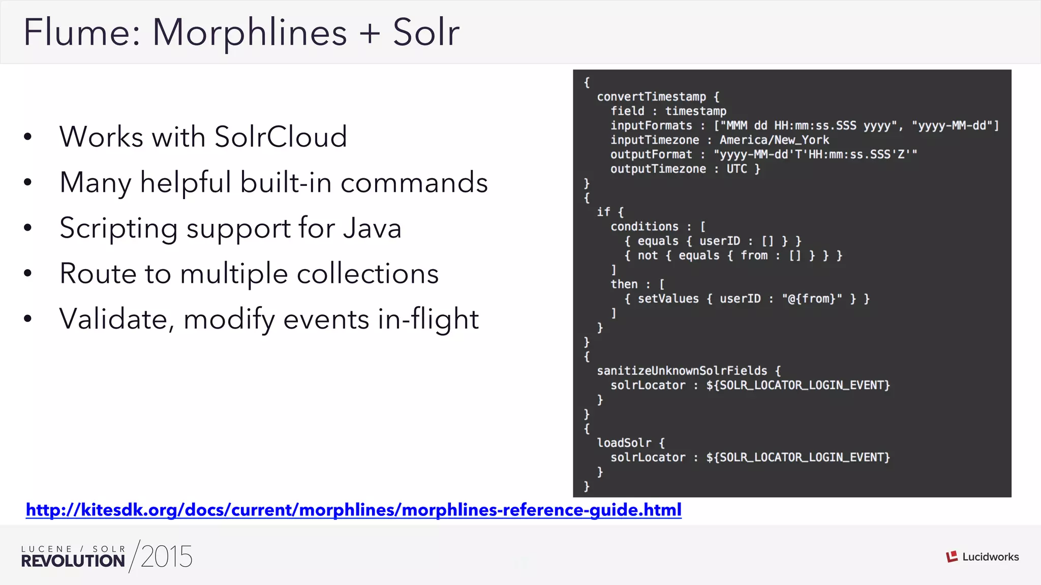 17
02Flume: Morphlines + Solr
•  Works with SolrCloud
•  Many helpful built-in commands
•  Scripting support for Java
•  Route to multiple collections
•  Validate, modify events in-ﬂight
http://kitesdk.org/docs/current/morphlines/morphlines-reference-guide.html
 