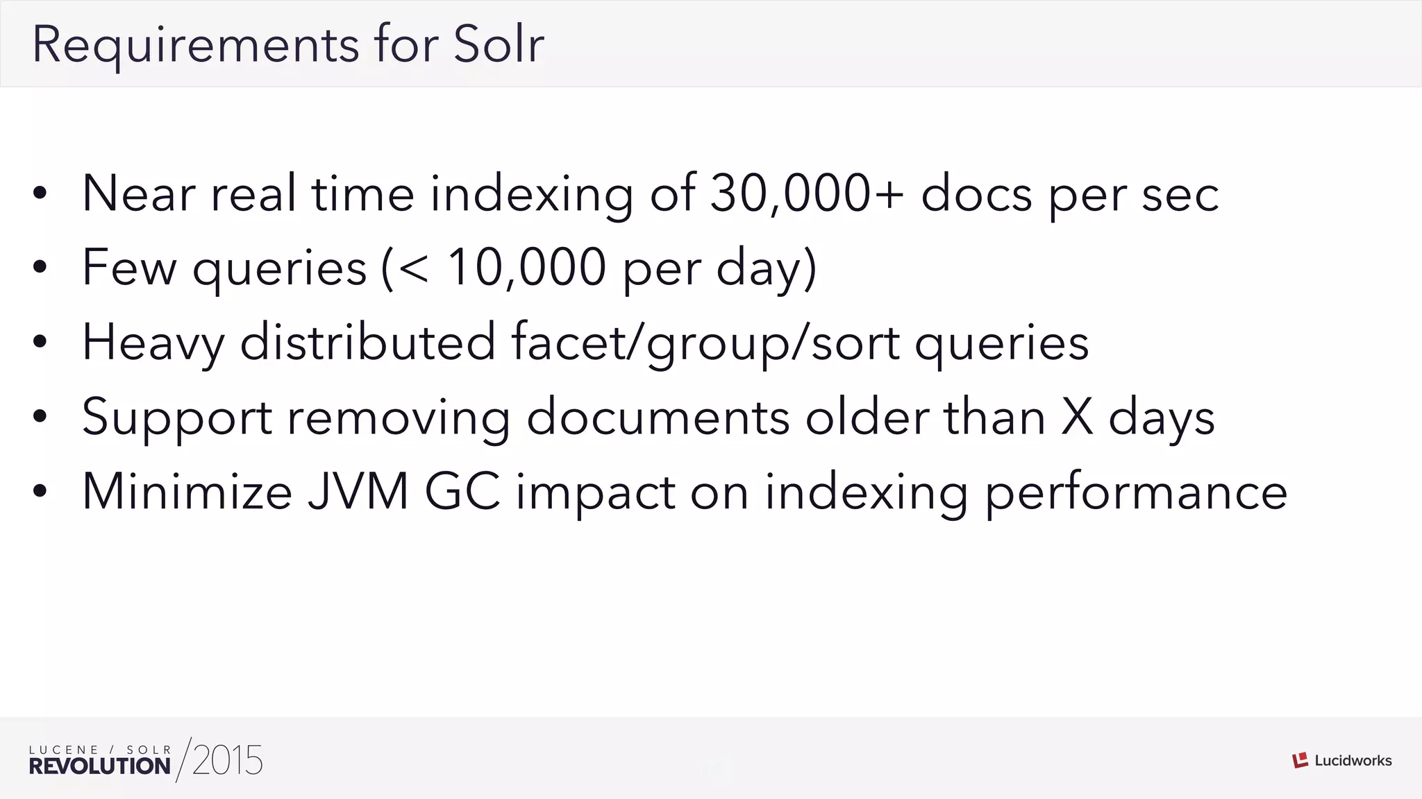 18
02Requirements for Solr
•  Near real time indexing of 30,000+ docs per sec
•  Few queries (< 10,000 per day)
•  Heavy distributed facet/group/sort queries
•  Support removing documents older than X days
•  Minimize JVM GC impact on indexing performance
 