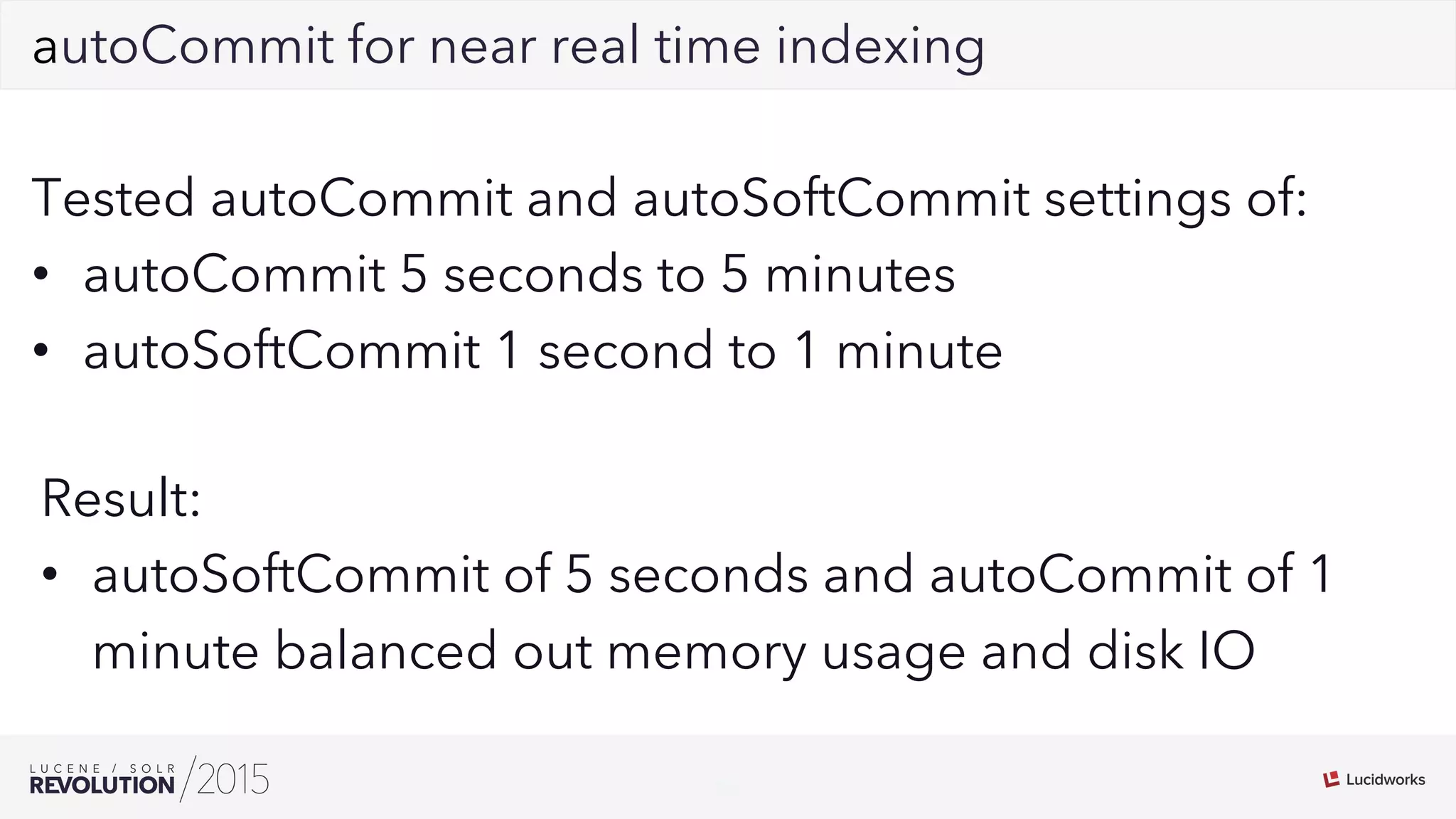 24
02autoCommit for near real time indexing
Tested autoCommit and autoSoftCommit settings of:
•  autoCommit 5 seconds to 5 minutes
•  autoSoftCommit 1 second to 1 minute
Result:
•  autoSoftCommit of 5 seconds and autoCommit of 1
minute balanced out memory usage and disk IO
 