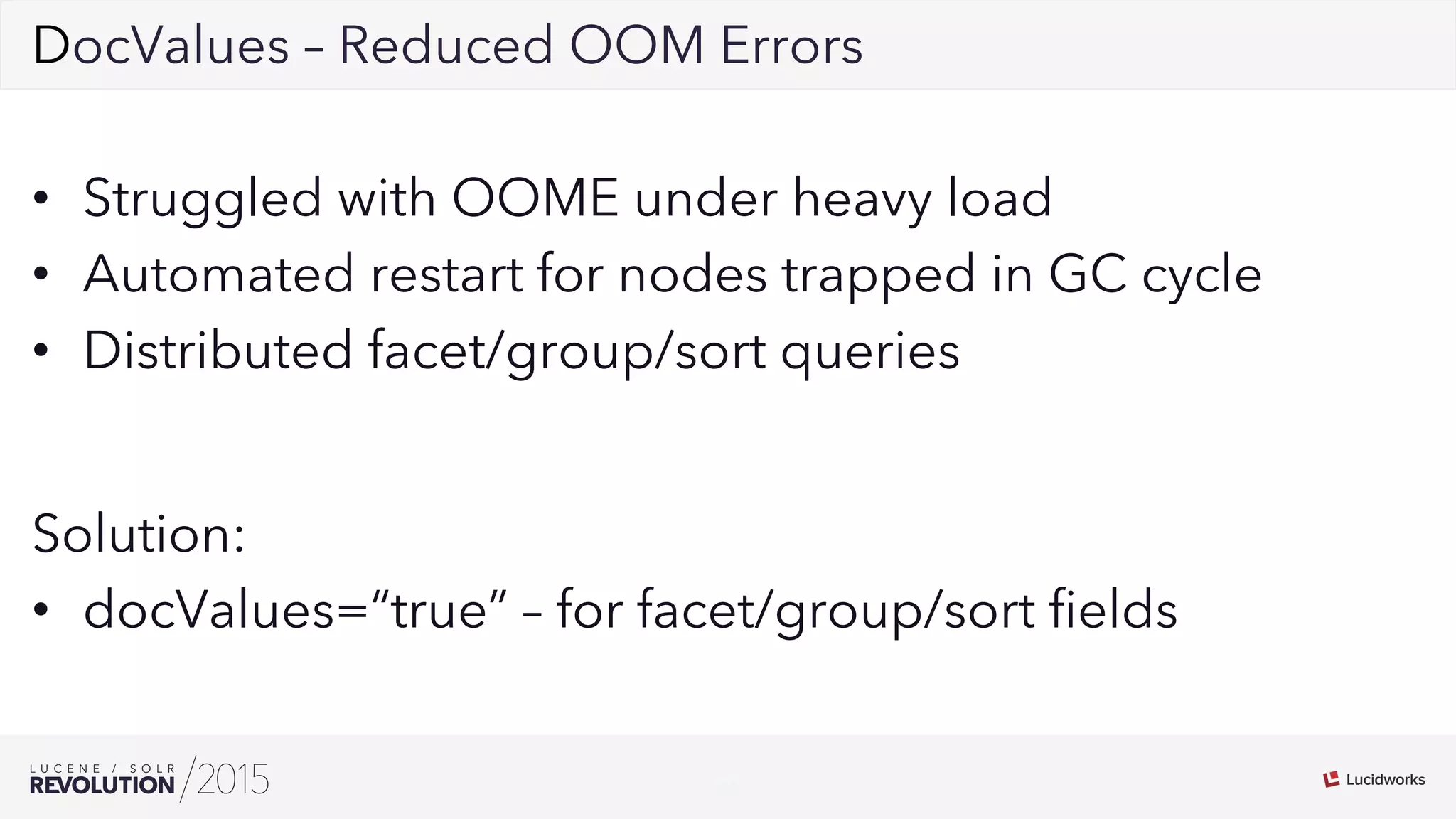 25
02DocValues – Reduced OOM Errors
•  Struggled with OOME under heavy load
•  Automated restart for nodes trapped in GC cycle
•  Distributed facet/group/sort queries
Solution:
•  docValues=“true” – for facet/group/sort ﬁelds
 