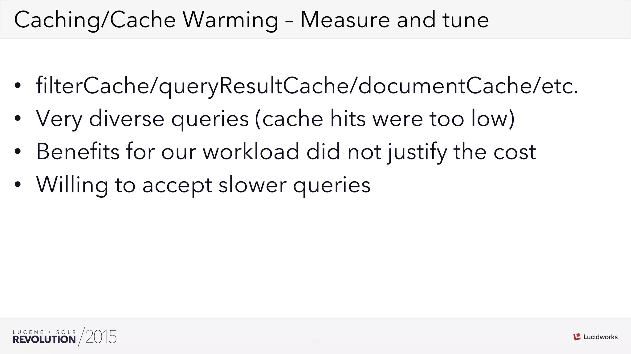 26
02Caching/Cache Warming – Measure and tune
•  ﬁlterCache/queryResultCache/documentCache/etc.
•  Very diverse queries (cache hits were too low)
•  Beneﬁts for our workload did not justify the cost
•  Willing to accept slower queries
 