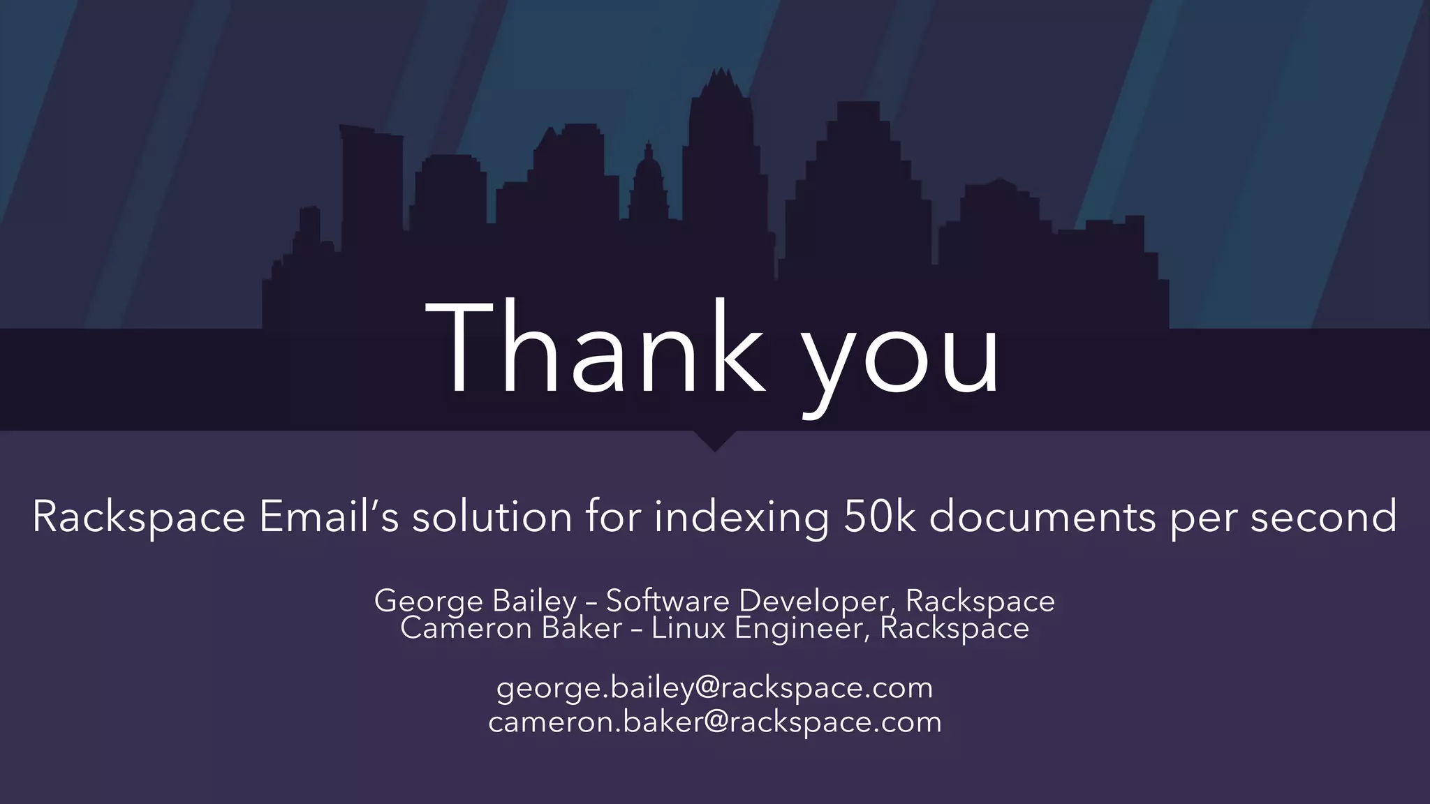 Rackspace Email’s solution for indexing 50k documents per second
George Bailey – Software Developer, Rackspace
Cameron Baker – Linux Engineer, Rackspace
george.bailey@rackspace.com
cameron.baker@rackspace.com
Thank you
 