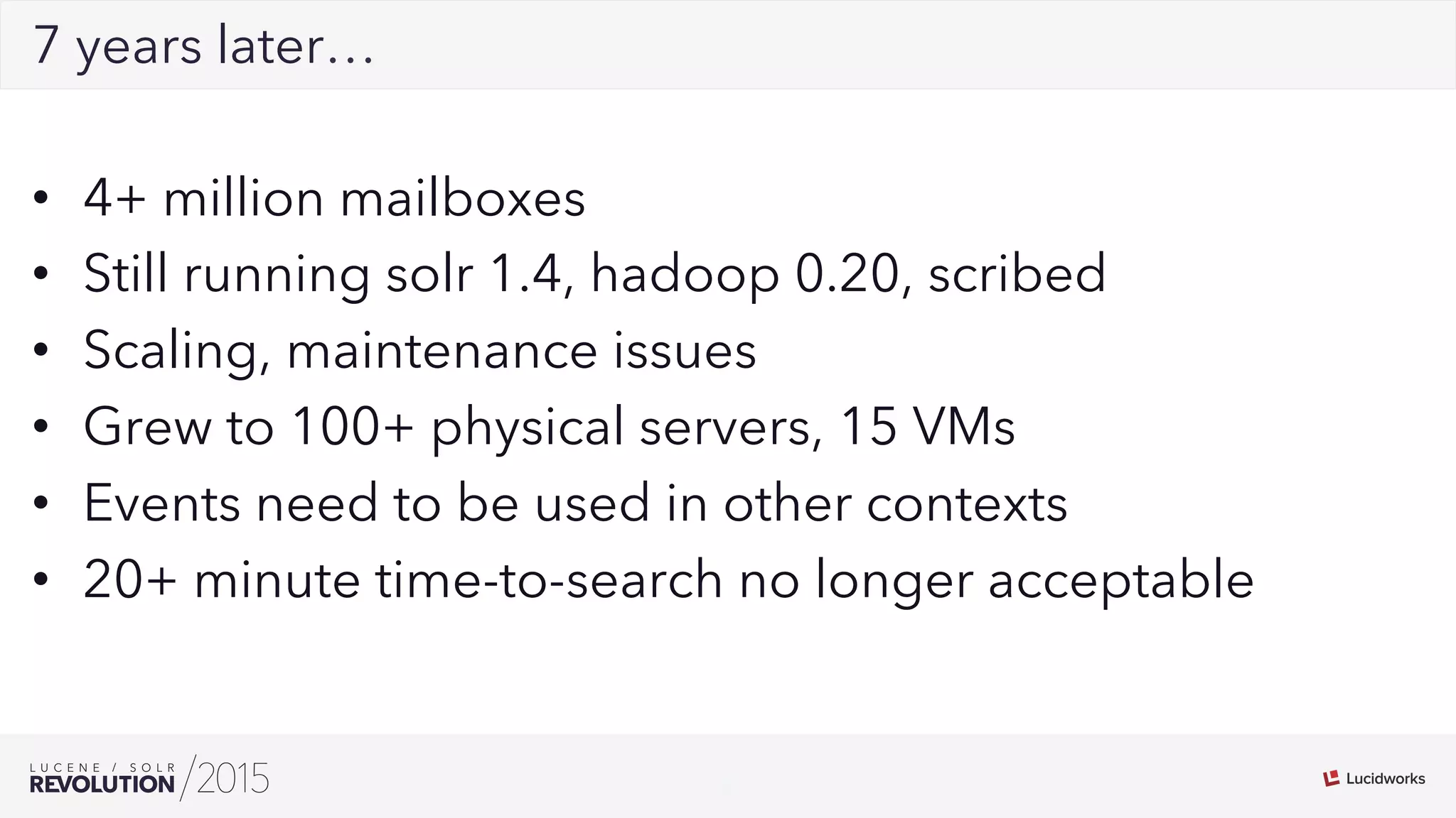 8
027 years later…
•  4+ million mailboxes
•  Still running solr 1.4, hadoop 0.20, scribed
•  Scaling, maintenance issues
•  Grew to 100+ physical servers, 15 VMs
•  Events need to be used in other contexts
•  20+ minute time-to-search no longer acceptable
 
