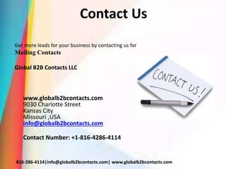 Contact Us
Get more leads for your business by contacting us for
Mailing Contacts
Global B2B Contacts LLC
www.globalb2bcontacts.com
9030 Charlotte Street
Kansas City
Missouri ,USA
info@globalb2bcontacts.com
Contact Number: +1-816-4286-4114
816-286-4114|info@globalb2bcontacts.com| www.globalb2bcontacts.com
 