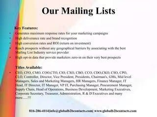 Our Mailing Lists
Key Features:
• Generates maximum response rates for your marketing campaigns
• High deliverance rate and brand recognition
• High conversion rates and ROI (return on investment)
• Reach prospects without any geographical barriers by associating with the best
Mailing List Industry service provider
• High opt-in data that provide marketers zero-in on their very best prospects
Titles Available:
• CEO, CFO, CMO, COO,CTO, CIO, CXO, CBO, CCO, CDO,CKO, CSO, CPO,
CLO, Controller, Director, Vice President, Presidents, Chairman's, GMs, Mid level
Managers, Sales and Marketing Managers, HR Managers, Finance Manager, IT
Head, IT Director, IT Manager, VP IT, Purchasing Manager, Procurement Manager,
Supply Chain, Head of Operations, Business Development, Marketing Executives,
Corporate Secretary, Treasurer, Administration, R & D Executives and many
more......!!!
816-286-4114|info@globalb2bcontacts.com| www.globalb2bcontacts.com
 