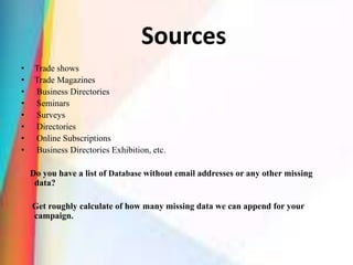 Sources
• Trade shows
• Trade Magazines
• Business Directories
• Seminars
• Surveys
• Directories
• Online Subscriptions
• Business Directories Exhibition, etc.
Do you have a list of Database without email addresses or any other missing
data?
Get roughly calculate of how many missing data we can append for your
campaign.
 